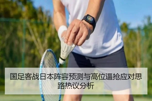 国足客战日本阵容预测与高位逼抢应对思路热议分析