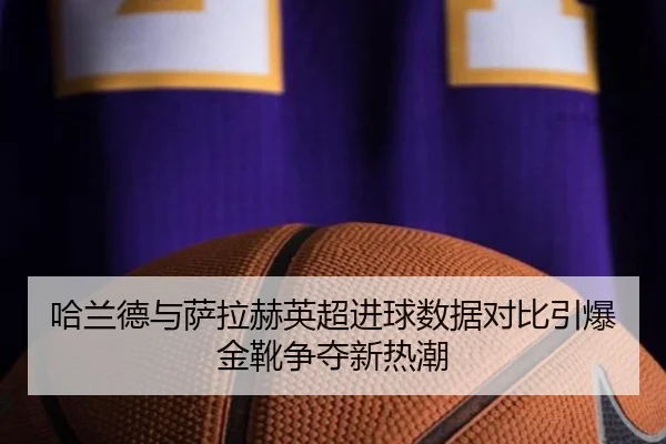 哈兰德与萨拉赫英超进球数据对比引爆金靴争夺新热潮