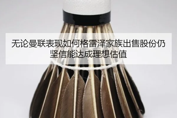 无论曼联表现如何格雷泽家族出售股份仍坚信能达成理想估值