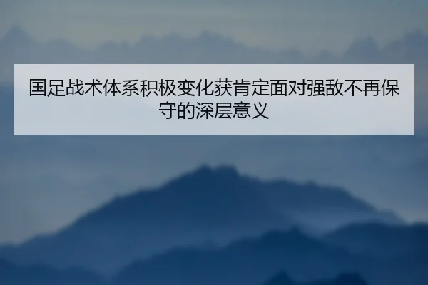 国足战术体系积极变化获肯定面对强敌不再保守的深层意义